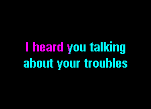 I heard you talking

about your troubles