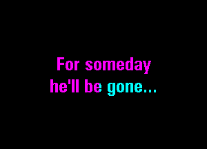 For someday

he'll be gone...