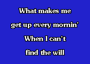 What makw me

get up every momin'

When I canT

find the will