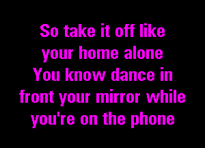 So take it off like
your home alone
You know dance in
front your mirror while
you're on the phone