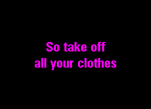So take off

all your clothes