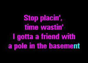 Stop placin'.
time wastin'

I gotta a friend with
a pole in the basement