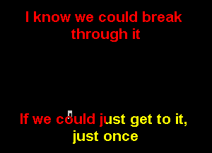 I know we could break
through it

If we cauld just get to it,
just once