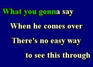 W hat you gonna say

When he comes over

There's no easy way

to see this through