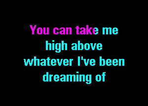 You can take me
high above

whatever I've been
dreaming of