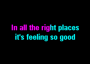 In all the right places

it's feeling so good