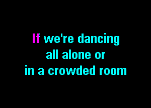 If we're dancing

all alone or
in a crowded room