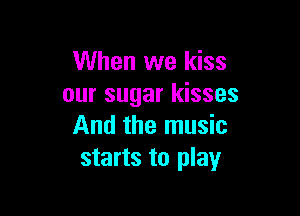 When we kiss
our sugar kisses

And the music
starts to play