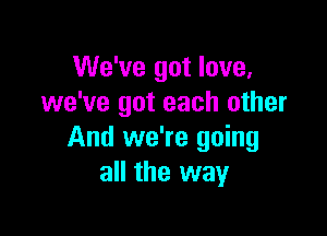 We've got love,
we've got each other

And we're going
all the way