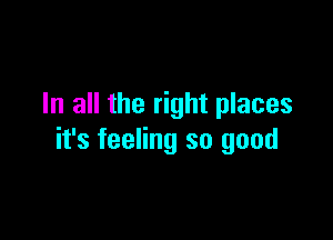 In all the right places

it's feeling so good