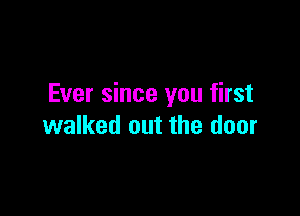 Ever since you first

walked out the door