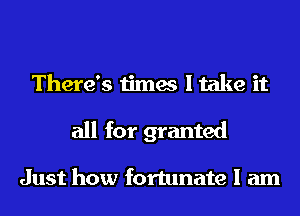 There's times I take it

all for granted

Just how fortunate I am