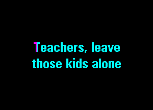 Teachers, leave

those kids alone