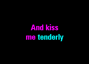 And kiss

me tenderly