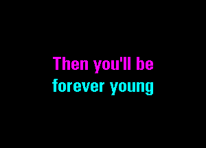 Then you'll be

forever young