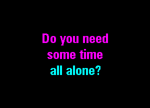 Do you need

some time
all alone?