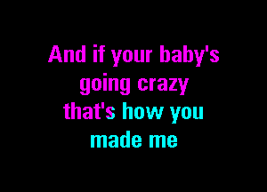And if your baby's
going crazy

that's how you
made me