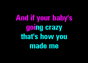 And if your baby's
going crazy

that's how you
made me
