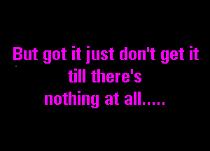 But got it just don't get it

till there's
nothing at all .....