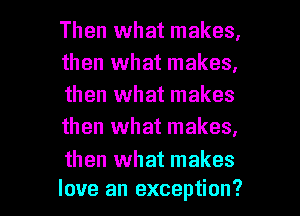 Then what makes,
then what makes,
then what makes
then what makes,

then what makes

love an exception? I