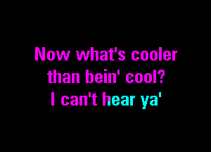 Now what's cooler

than bein' cool?
I can't hear ya'