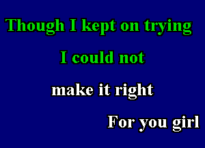 Though I kept on tlying

I could not
make it right

For you girl