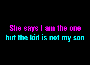 She says I am the one

but the kid is not my son