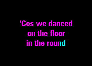 'Cos we danced

on the floor
in the round