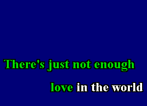 There's just not enough

love in the world