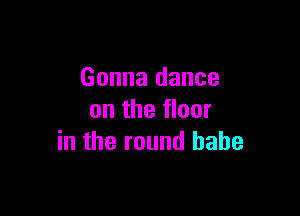 Gonna dance

on the floor
in the round babe