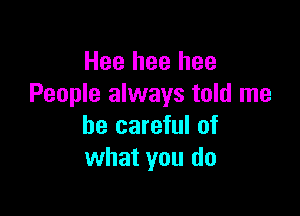 Hee hee hee
People always told me

be careful of
what you do