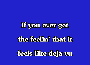 If you ever get

the feelin' that it

feels like deja vu