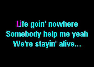 Life goin' nowhere

Somebody help me yeah
We're stayin' alive...