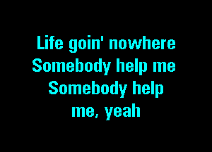 Life goin' nowhere
Somebody help me

Somebody help
me. yeah
