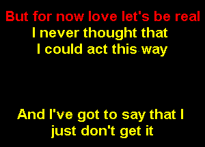 But for now love let's be real
I never thought that
I could act thisway

And I've got to say that I
just don't get it