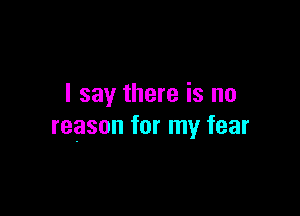 I say there is no

reason for my fear