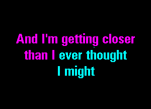 And I'm getting closer

than I ever thought
I might