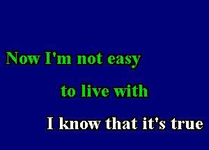 Now I'm not easy

to live With

I know that it's true
