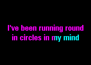 I've been running round

in circles in my mind