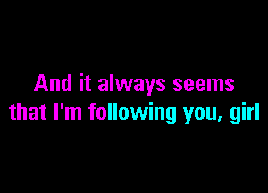 And it always seems

that I'm following you, girl