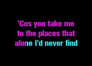 'Cos you take me

to the places that
alone I'd never find