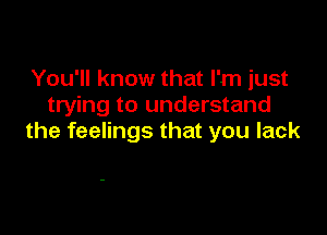 You'll know that I'm just
trying to understand

the feelings that you lack