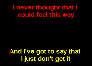 I never thought that I
could feel this way

And I've got to say that
I just don't get it