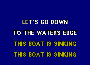 LET'S GO DOWN

TO THE WATERS EDGE
THIS BOAT IS SINKING
THIS BOAT IS SINKING