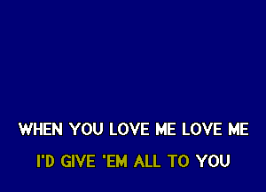 WHEN YOU LOVE ME LOVE ME
I'D GIVE 'EM ALL TO YOU