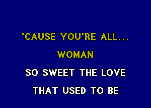 'CAUSE YOU'RE ALL. . .

WOMAN
SO SWEET THE LOVE
THAT USED TO BE