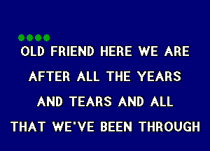 OLD FRIEND HERE WE ARE
AFTER ALL THE YEARS
AND TEARS AND ALL
THAT WE'VE BEEN THROUGH