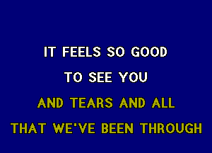 IT FEELS SO GOOD

TO SEE YOU
AND TEARS AND ALL
THAT WE'VE BEEN THROUGH