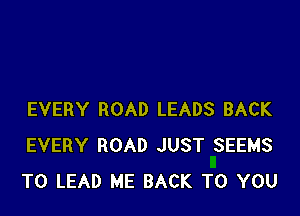 EVERY ROAD LEADS BACK
EVERY ROAD JUST SEEMS
T0 LEAD ME BACK TO YOU
