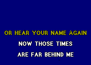 0R HEAR YOUR NAME AGAIN
NOW THOSE TIMES
ARE FAR BEHIND ME